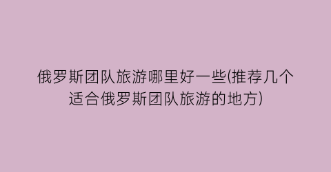 俄罗斯团队旅游哪里好一些(推荐几个适合俄罗斯团队旅游的地方)