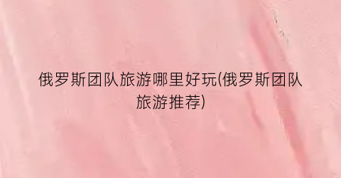 俄罗斯团队旅游哪里好玩(俄罗斯团队旅游推荐)