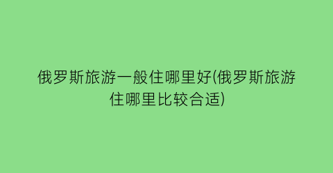 俄罗斯旅游一般住哪里好(俄罗斯旅游住哪里比较合适)