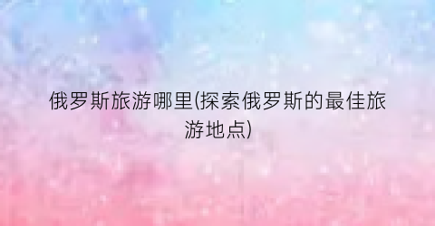 俄罗斯旅游哪里(探索俄罗斯的最佳旅游地点)