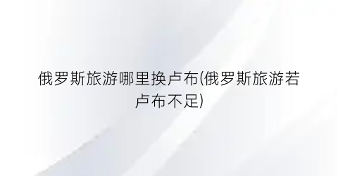 俄罗斯旅游哪里换卢布(俄罗斯旅游若卢布不足)