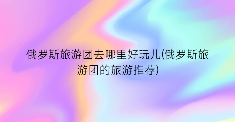 俄罗斯旅游团去哪里好玩儿(俄罗斯旅游团的旅游推荐)