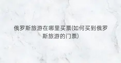 俄罗斯旅游在哪里买票(如何买到俄罗斯旅游的门票)