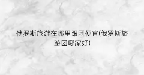 俄罗斯旅游在哪里跟团便宜(俄罗斯旅游团哪家好)