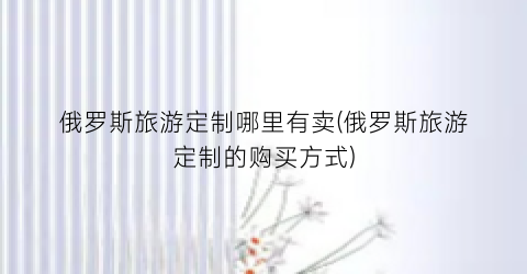 俄罗斯旅游定制哪里有卖(俄罗斯旅游定制的购买方式)