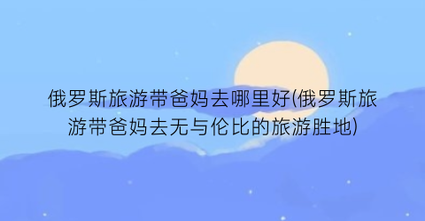 俄罗斯旅游带爸妈去哪里好(俄罗斯旅游带爸妈去无与伦比的旅游胜地)