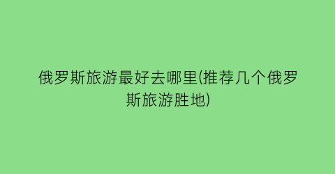 俄罗斯旅游最好去哪里(推荐几个俄罗斯旅游胜地)