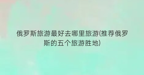 俄罗斯旅游最好去哪里旅游(推荐俄罗斯的五个旅游胜地)