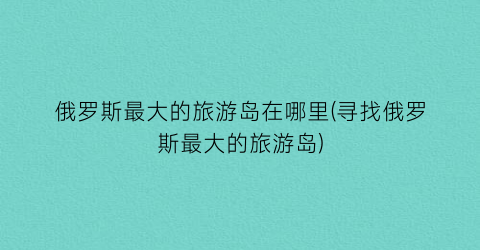 俄罗斯最大的旅游岛在哪里(寻找俄罗斯最大的旅游岛)