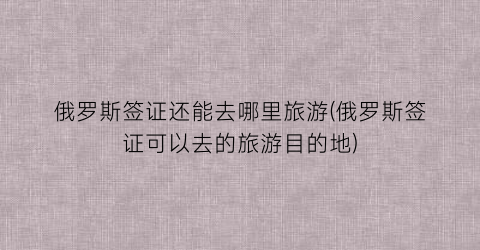 俄罗斯签证还能去哪里旅游(俄罗斯签证可以去的旅游目的地)