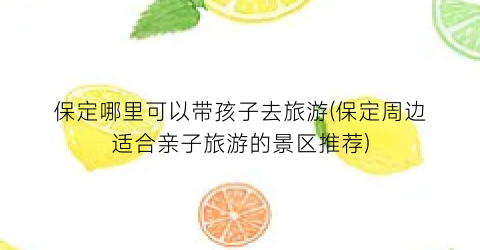 保定哪里可以带孩子去旅游(保定周边适合亲子旅游的景区推荐)