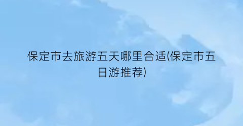 保定市去旅游五天哪里合适(保定市五日游推荐)