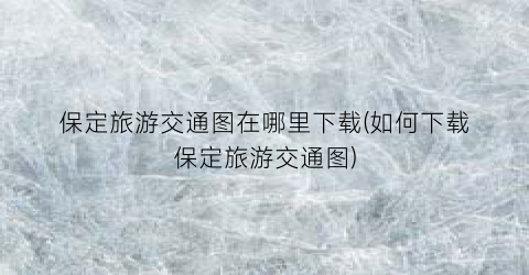 保定旅游交通图在哪里下载(如何下载保定旅游交通图)
