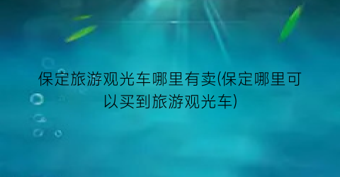 保定旅游观光车哪里有卖(保定哪里可以买到旅游观光车)