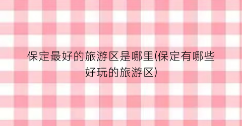 保定最好的旅游区是哪里(保定有哪些好玩的旅游区)
