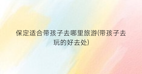 保定适合带孩子去哪里旅游(带孩子去玩的好去处)