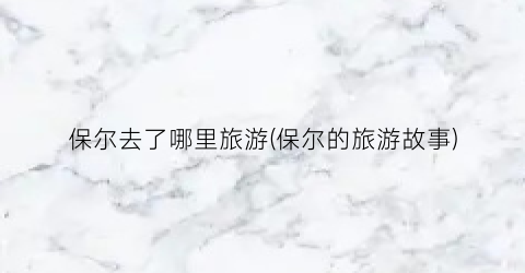 保尔去了哪里旅游(保尔的旅游故事)