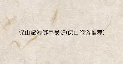 保山旅游哪里最好(保山旅游推荐)