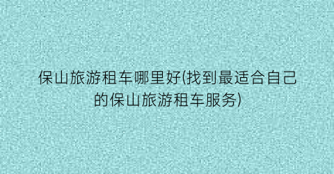 保山旅游租车哪里好(找到最适合自己的保山旅游租车服务)