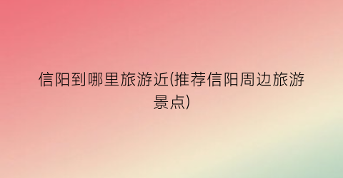 信阳到哪里旅游近(推荐信阳周边旅游景点)