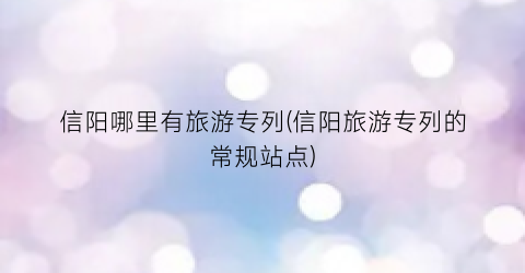 信阳哪里有旅游专列(信阳旅游专列的常规站点)