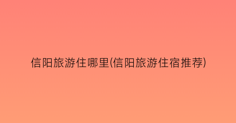 信阳旅游住哪里(信阳旅游住宿推荐)