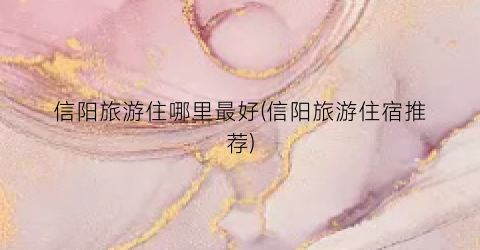 信阳旅游住哪里最好(信阳旅游住宿推荐)