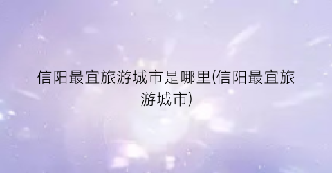 信阳最宜旅游城市是哪里(信阳最宜旅游城市)