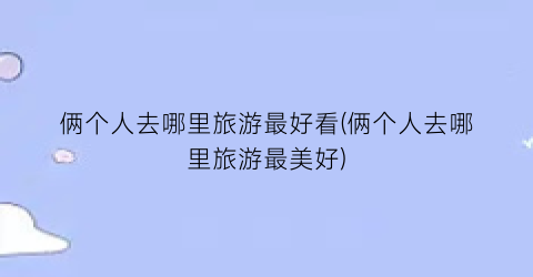俩个人去哪里旅游最好看(俩个人去哪里旅游最美好)