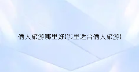 俩人旅游哪里好(哪里适合俩人旅游)