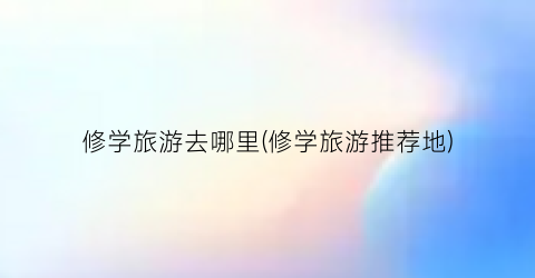 修学旅游去哪里(修学旅游推荐地)