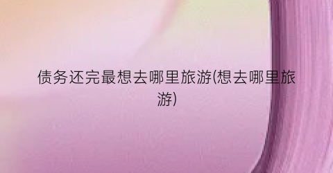 债务还完最想去哪里旅游(想去哪里旅游)