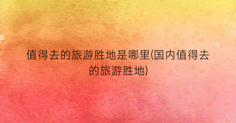 值得去的旅游胜地是哪里(国内值得去的旅游胜地)