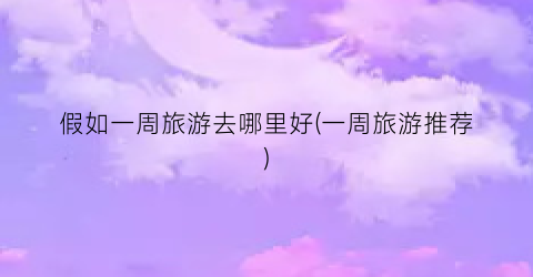假如一周旅游去哪里好(一周旅游推荐)
