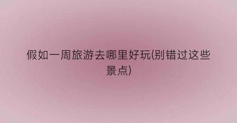 假如一周旅游去哪里好玩(别错过这些景点)