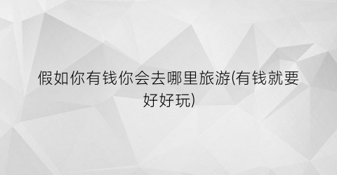 假如你有钱你会去哪里旅游(有钱就要好好玩)