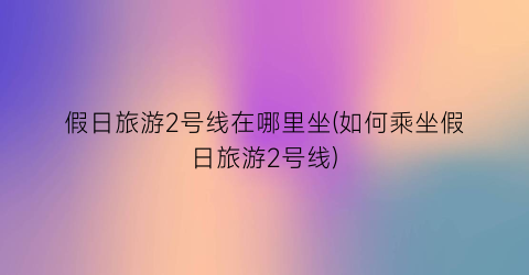 假日旅游2号线在哪里坐(如何乘坐假日旅游2号线)