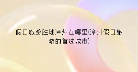 假日旅游胜地漳州在哪里(漳州假日旅游的首选城市)
