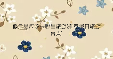 假日里应该去哪里旅游(推荐假日旅游景点)