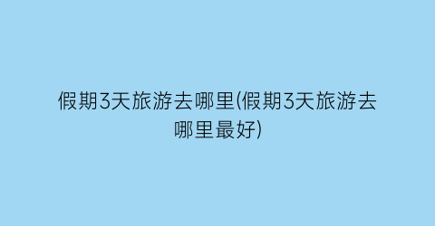假期3天旅游去哪里(假期3天旅游去哪里最好)