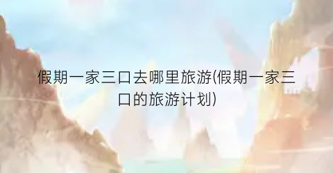 假期一家三口去哪里旅游(假期一家三口的旅游计划)