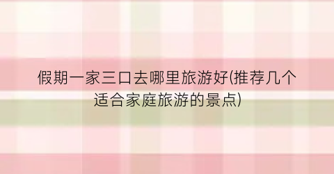 假期一家三口去哪里旅游好(推荐几个适合家庭旅游的景点)