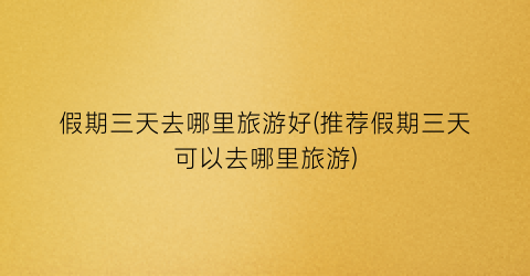 假期三天去哪里旅游好(推荐假期三天可以去哪里旅游)