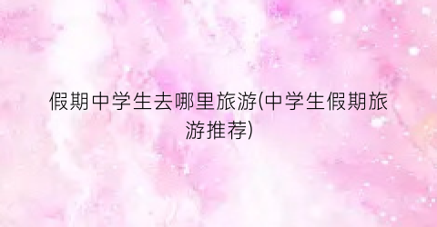 假期中学生去哪里旅游(中学生假期旅游推荐)