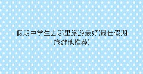 假期中学生去哪里旅游最好(最佳假期旅游地推荐)