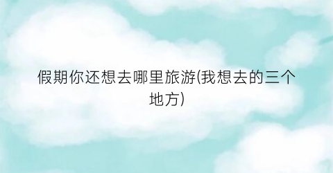 假期你还想去哪里旅游(我想去的三个地方)