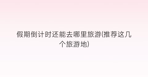 假期倒计时还能去哪里旅游(推荐这几个旅游地)