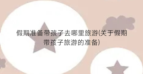 假期准备带孩子去哪里旅游(关于假期带孩子旅游的准备)