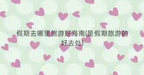 假期去哪里旅游好海南(是假期旅游的好去处)