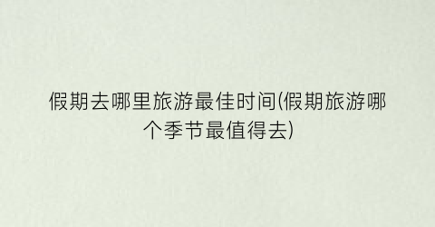 假期去哪里旅游最佳时间(假期旅游哪个季节最值得去)